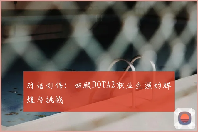 对话刘伟：回顾DOTA2职业生涯的辉煌与挑战