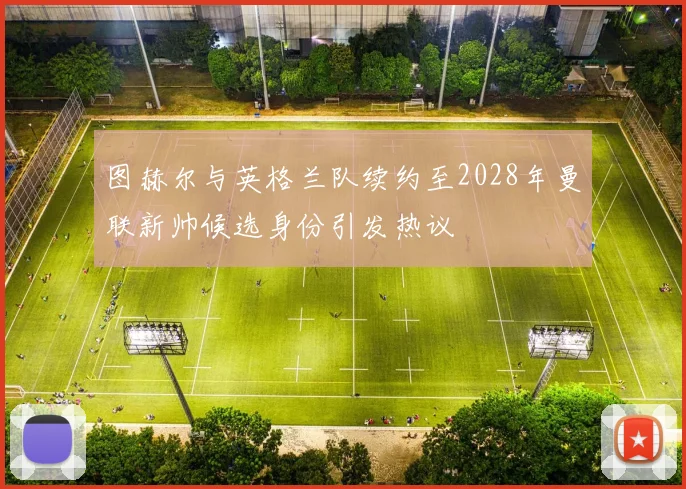 图赫尔与英格兰队续约至2028年曼联新帅候选身份引发热议
