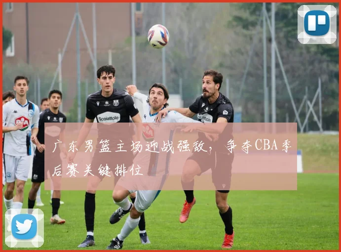 广东男篮主场迎战强敌，争夺CBA季后赛关键排位