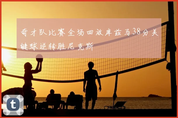 奇才队比赛全场回放库兹马38分关键球逆转胜尼克斯